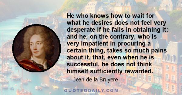 He who knows how to wait for what he desires does not feel very desperate if he fails in obtaining it; and he, on the contrary, who is very impatient in procuring a certain thing, takes so much pains about it, that,