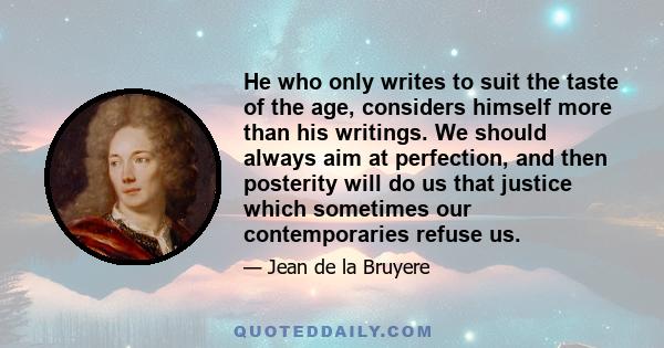 He who only writes to suit the taste of the age, considers himself more than his writings. We should always aim at perfection, and then posterity will do us that justice which sometimes our contemporaries refuse us.