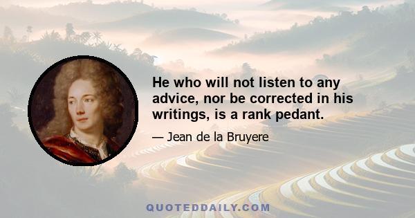 He who will not listen to any advice, nor be corrected in his writings, is a rank pedant.