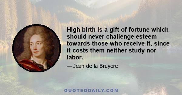 High birth is a gift of fortune which should never challenge esteem towards those who receive it, since it costs them neither study nor labor.