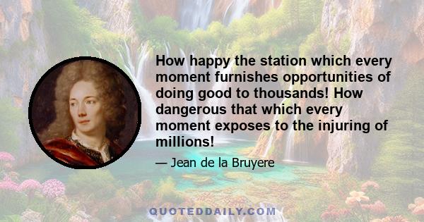 How happy the station which every moment furnishes opportunities of doing good to thousands! How dangerous that which every moment exposes to the injuring of millions!