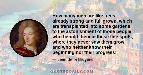 How many men are like trees, already strong and full grown, which are transplanted into some gardens, to the astonishment of those people who behold them in these fine spots, where they never saw them grow, and who