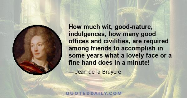 How much wit, good-nature, indulgences, how many good offices and civilities, are required among friends to accomplish in some years what a lovely face or a fine hand does in a minute!