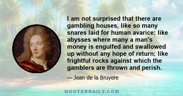 I am not surprised that there are gambling houses, like so many snares laid for human avarice; like abysses where many a man's money is engulfed and swallowed up without any hope of return; like frightful rocks against