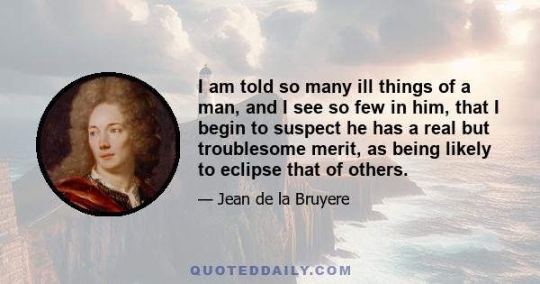 I am told so many ill things of a man, and I see so few in him, that I begin to suspect he has a real but troublesome merit, as being likely to eclipse that of others.