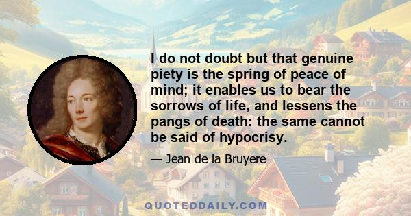 I do not doubt but that genuine piety is the spring of peace of mind; it enables us to bear the sorrows of life, and lessens the pangs of death: the same cannot be said of hypocrisy.