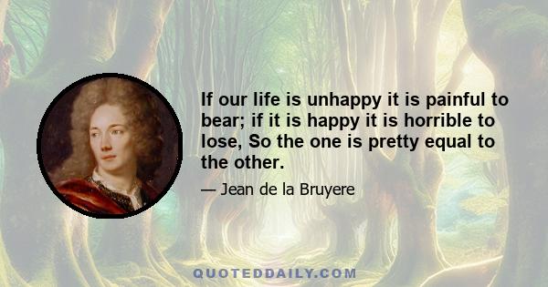 If our life is unhappy it is painful to bear; if it is happy it is horrible to lose, So the one is pretty equal to the other.