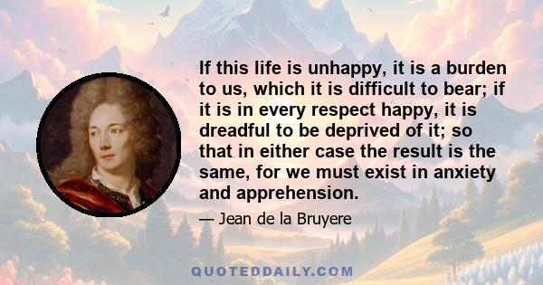 If this life is unhappy, it is a burden to us, which it is difficult to bear; if it is in every respect happy, it is dreadful to be deprived of it; so that in either case the result is the same, for we must exist in