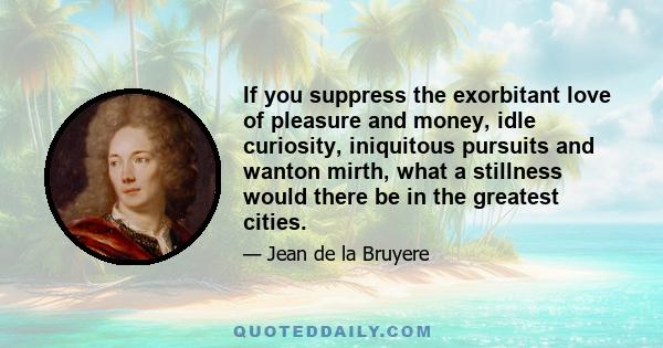 If you suppress the exorbitant love of pleasure and money, idle curiosity, iniquitous pursuits and wanton mirth, what a stillness would there be in the greatest cities.