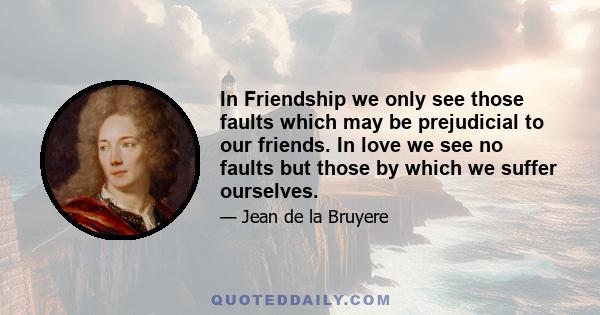 In Friendship we only see those faults which may be prejudicial to our friends. In love we see no faults but those by which we suffer ourselves.