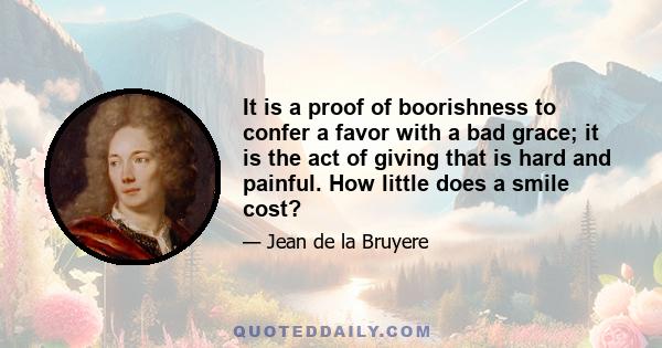 It is a proof of boorishness to confer a favor with a bad grace; it is the act of giving that is hard and painful. How little does a smile cost?