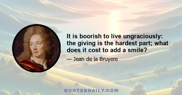 It is boorish to live ungraciously: the giving is the hardest part; what does it cost to add a smile?