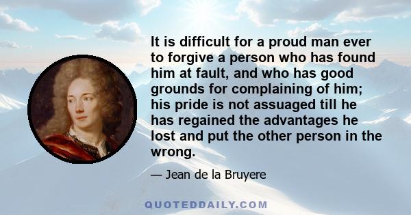 It is difficult for a proud man ever to forgive a person who has found him at fault, and who has good grounds for complaining of him; his pride is not assuaged till he has regained the advantages he lost and put the