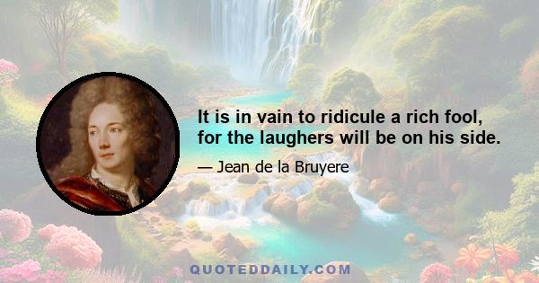 It is in vain to ridicule a rich fool, for the laughers will be on his side.