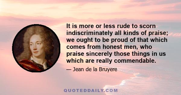 It is more or less rude to scorn indiscriminately all kinds of praise; we ought to be proud of that which comes from honest men, who praise sincerely those things in us which are really commendable.