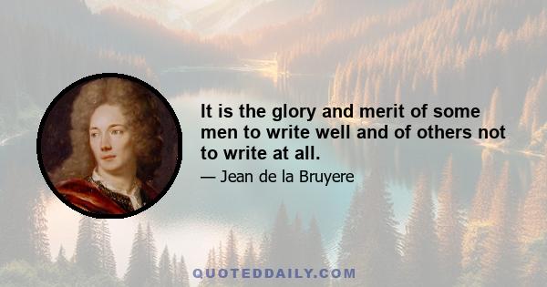 It is the glory and merit of some men to write well and of others not to write at all.