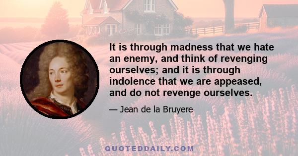 It is through madness that we hate an enemy, and think of revenging ourselves; and it is through indolence that we are appeased, and do not revenge ourselves.