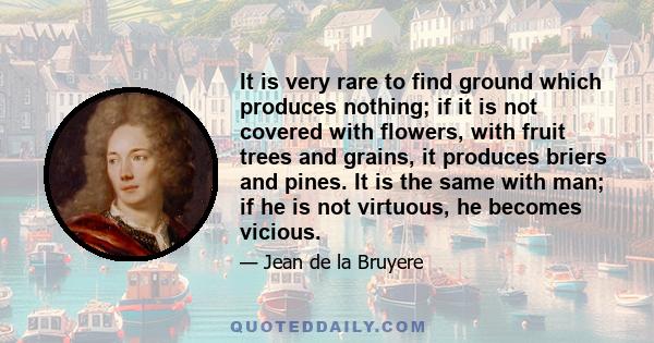 It is very rare to find ground which produces nothing; if it is not covered with flowers, with fruit trees and grains, it produces briers and pines. It is the same with man; if he is not virtuous, he becomes vicious.