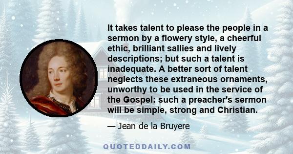 It takes talent to please the people in a sermon by a flowery style, a cheerful ethic, brilliant sallies and lively descriptions; but such a talent is inadequate. A better sort of talent neglects these extraneous