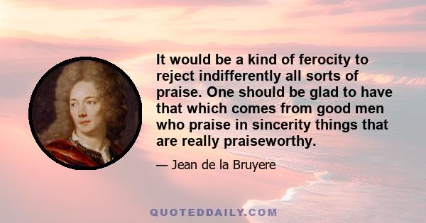 It would be a kind of ferocity to reject indifferently all sorts of praise. One should be glad to have that which comes from good men who praise in sincerity things that are really praiseworthy.