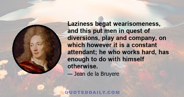 Laziness begat wearisomeness, and this put men in quest of diversions, play and company, on which however it is a constant attendant; he who works hard, has enough to do with himself otherwise.