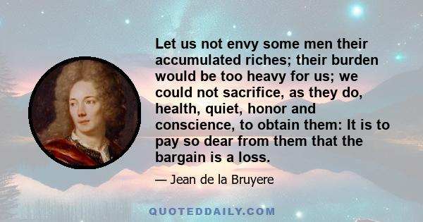 Let us not envy some men their accumulated riches; their burden would be too heavy for us; we could not sacrifice, as they do, health, quiet, honor and conscience, to obtain them: It is to pay so dear from them that the 