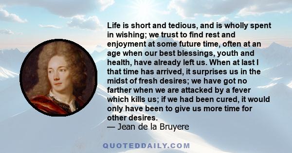 Life is short and tedious, and is wholly spent in wishing; we trust to find rest and enjoyment at some future time, often at an age when our best blessings, youth and health, have already left us. When at last I that