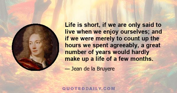 Life is short, if we are only said to live when we enjoy ourselves; and if we were merely to count up the hours we spent agreeably, a great number of years would hardly make up a life of a few months.