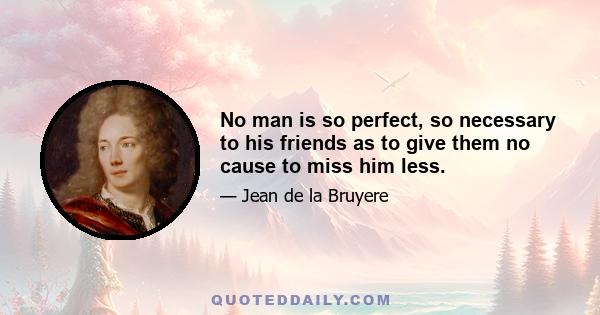 No man is so perfect, so necessary to his friends as to give them no cause to miss him less.