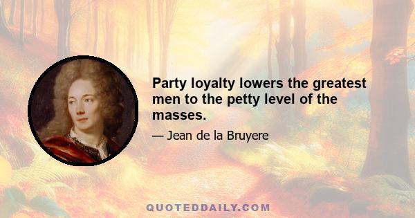 Party loyalty lowers the greatest men to the petty level of the masses.