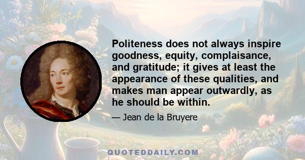 Politeness does not always inspire goodness, equity, complaisance, and gratitude; it gives at least the appearance of these qualities, and makes man appear outwardly, as he should be within.