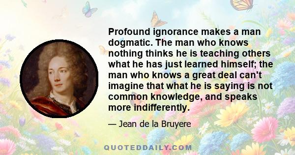 Profound ignorance makes a man dogmatic. The man who knows nothing thinks he is teaching others what he has just learned himself; the man who knows a great deal can't imagine that what he is saying is not common