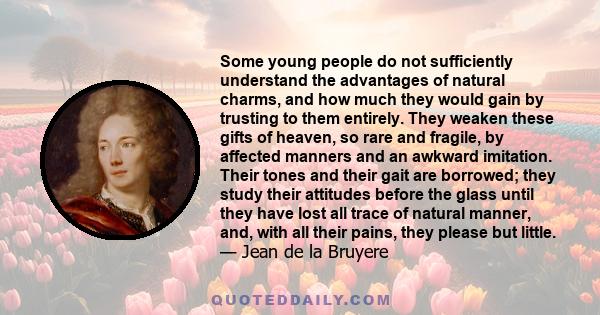 Some young people do not sufficiently understand the advantages of natural charms, and how much they would gain by trusting to them entirely. They weaken these gifts of heaven, so rare and fragile, by affected manners