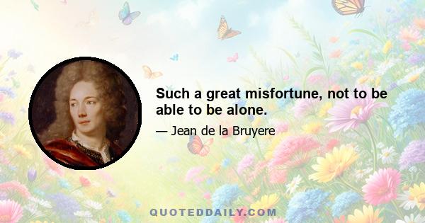 Such a great misfortune, not to be able to be alone.