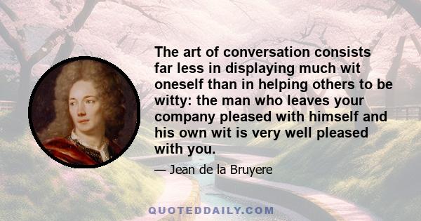 The art of conversation consists far less in displaying much wit oneself than in helping others to be witty: the man who leaves your company pleased with himself and his own wit is very well pleased with you.