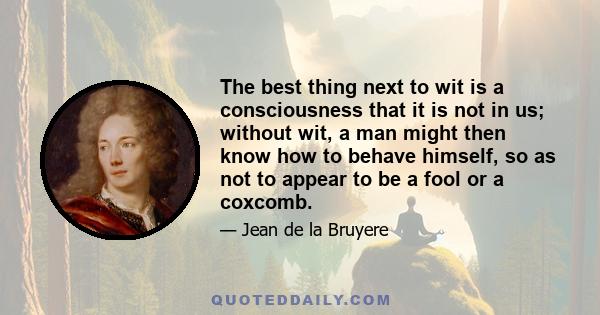 The best thing next to wit is a consciousness that it is not in us; without wit, a man might then know how to behave himself, so as not to appear to be a fool or a coxcomb.