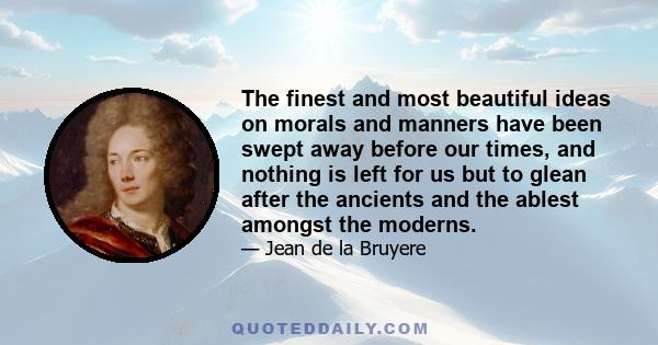 The finest and most beautiful ideas on morals and manners have been swept away before our times, and nothing is left for us but to glean after the ancients and the ablest amongst the moderns.