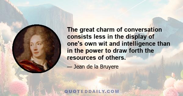 The great charm of conversation consists less in the display of one's own wit and intelligence than in the power to draw forth the resources of others.