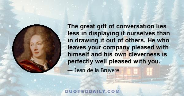 The great gift of conversation lies less in displaying it ourselves than in drawing it out of others. He who leaves your company pleased with himself and his own cleverness is perfectly well pleased with you.