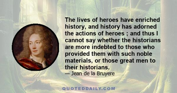 The lives of heroes have enriched history, and history has adorned the actions of heroes ; and thus I cannot say whether the historians are more indebted to those who provided them with such noble materials, or those