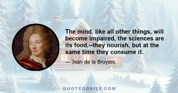 The mind, like all other things, will become impaired, the sciences are its food,--they nourish, but at the same time they consume it.