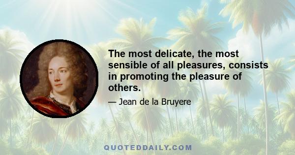 The most delicate, the most sensible of all pleasures, consists in promoting the pleasure of others.