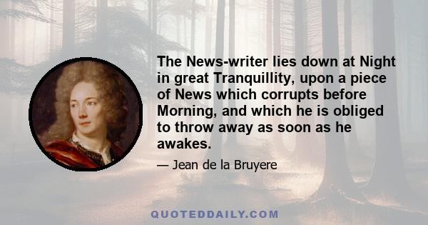 The News-writer lies down at Night in great Tranquillity, upon a piece of News which corrupts before Morning, and which he is obliged to throw away as soon as he awakes.