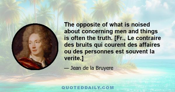 The opposite of what is noised about concerning men and things is often the truth. [Fr., Le contraire des bruits qui courent des affaires ou des personnes est souvent la verite.]