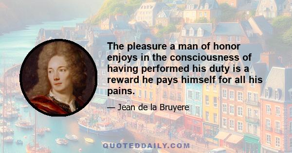 The pleasure a man of honor enjoys in the consciousness of having performed his duty is a reward he pays himself for all his pains.