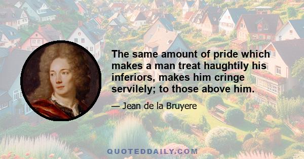 The same amount of pride which makes a man treat haughtily his inferiors, makes him cringe servilely; to those above him.