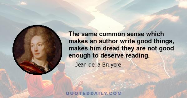 The same common sense which makes an author write good things, makes him dread they are not good enough to deserve reading.