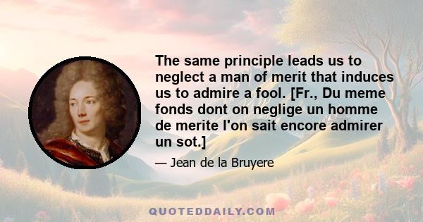 The same principle leads us to neglect a man of merit that induces us to admire a fool. [Fr., Du meme fonds dont on neglige un homme de merite l'on sait encore admirer un sot.]