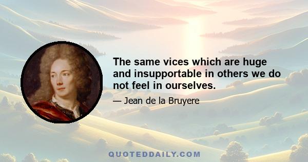 The same vices which are huge and insupportable in others we do not feel in ourselves.