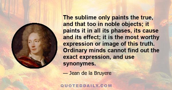 The sublime only paints the true, and that too in noble objects; it paints it in all its phases, its cause and its effect; it is the most worthy expression or image of this truth. Ordinary minds cannot find out the